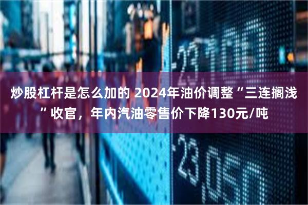 炒股杠杆是怎么加的 2024年油价调整“三连搁浅”收官，年内汽油零售价下降130元/吨