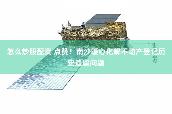 怎么炒股配资 点赞！南沙暖心化解不动产登记历史遗留问题