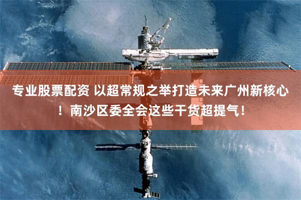 专业股票配资 以超常规之举打造未来广州新核心！南沙区委全会这些干货超提气！