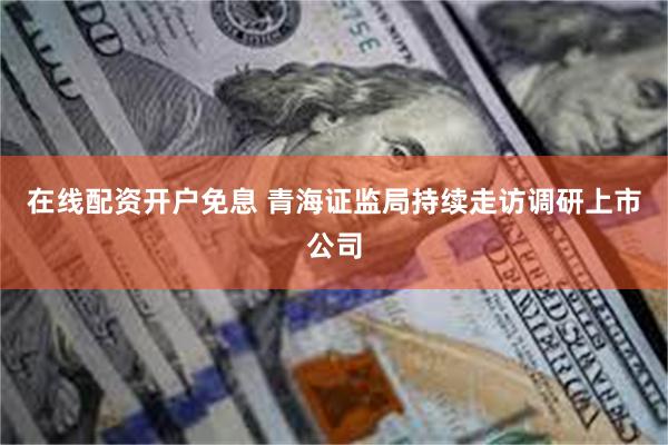 在线配资开户免息 青海证监局持续走访调研上市公司