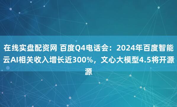 在线实盘配资网 百度Q4电话会：2024年百度智能云AI相关收入增长近300%，文心大模型4.5将开源
