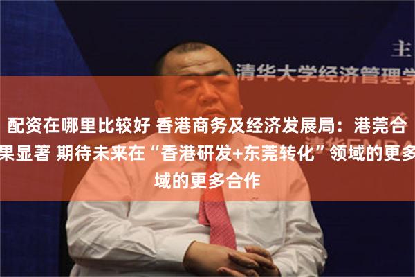 配资在哪里比较好 香港商务及经济发展局：港莞合作成果显著 期待未来在“香港研发+东莞转化”领域的更多合作