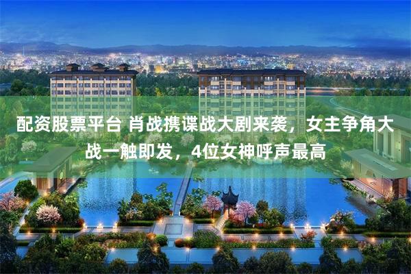 配资股票平台 肖战携谍战大剧来袭，女主争角大战一触即发，4位女神呼声最高