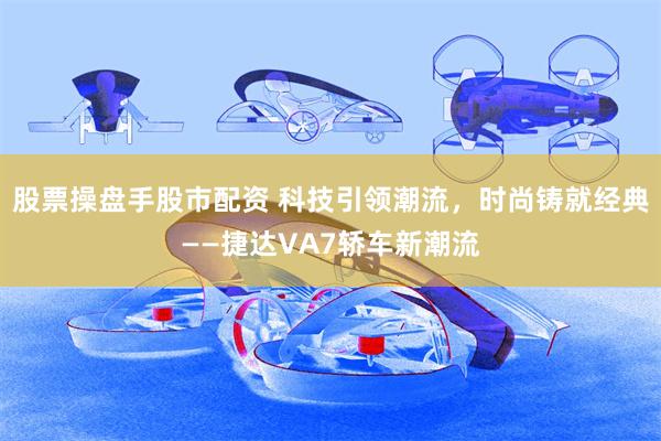 股票操盘手股市配资 科技引领潮流，时尚铸就经典——捷达VA7轿车新潮流