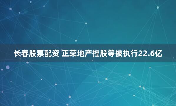 长春股票配资 正荣地产控股等被执行22.6亿