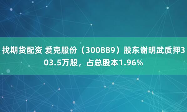 找期货配资 爱克股份（300889）股东谢明武质押303.5万股，占总股本1.96%