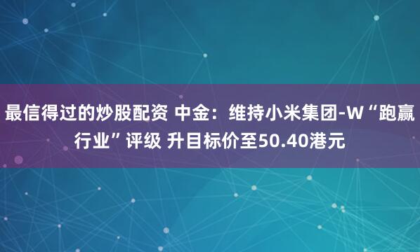 最信得过的炒股配资 中金：维持小米集团-W“跑赢行业”评级 升目标价至50.40港元