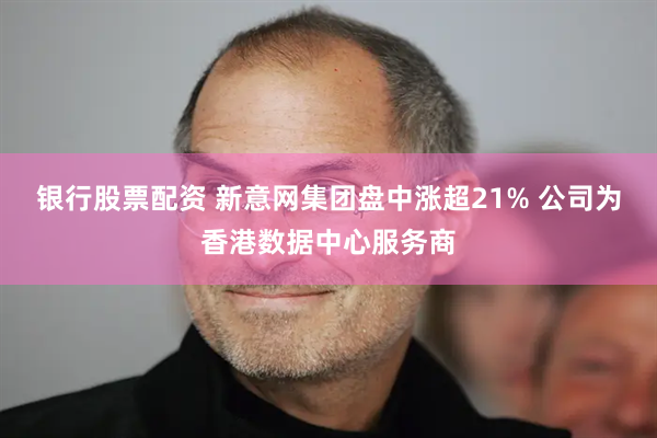 银行股票配资 新意网集团盘中涨超21% 公司为香港数据中心服务商