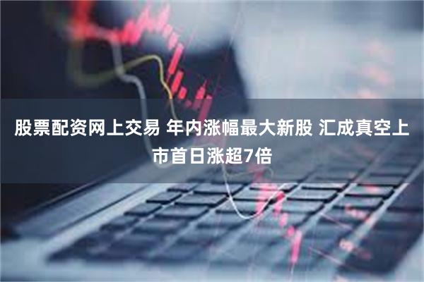 股票配资网上交易 年内涨幅最大新股 汇成真空上市首日涨超7倍