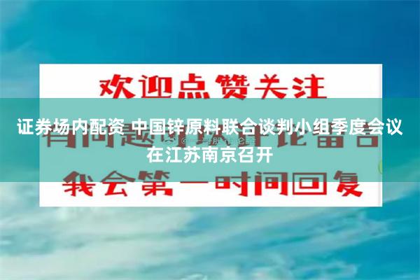证券场内配资 中国锌原料联合谈判小组季度会议在江苏南京召开