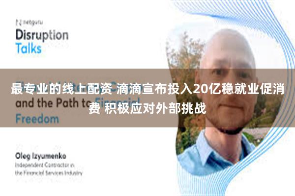 最专业的线上配资 滴滴宣布投入20亿稳就业促消费 积极应对外部挑战