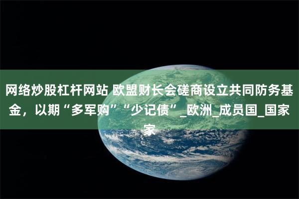 网络炒股杠杆网站 欧盟财长会磋商设立共同防务基金，以期“多军购”“少记债”_欧洲_成员国_国家