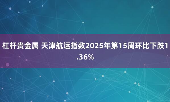 杠杆贵金属 天津航运指数2025年第15周环比下跌1.36%