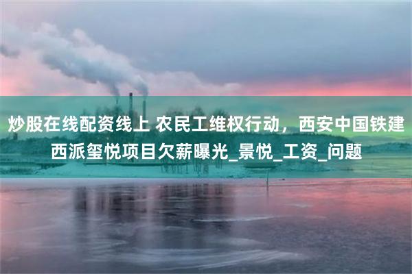 炒股在线配资线上 农民工维权行动，西安中国铁建西派玺悦项目欠薪曝光_景悦_工资_问题