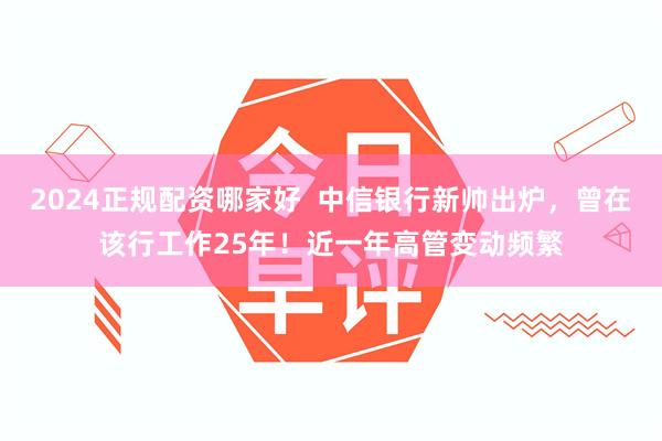 2024正规配资哪家好  中信银行新帅出炉，曾在该行工作25年！近一年高管变动频繁