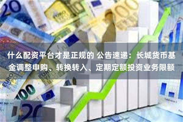 什么配资平台才是正规的 公告速递：长城货币基金调整申购、转换转入、定期定额投资业务限额