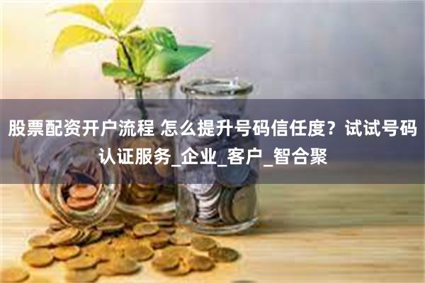 股票配资开户流程 怎么提升号码信任度？试试号码认证服务_企业_客户_智合聚