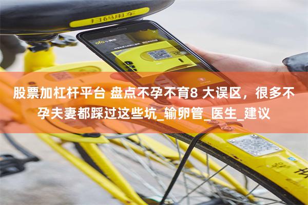 股票加杠杆平台 盘点不孕不育8 大误区，很多不孕夫妻都踩过这些坑_输卵管_医生_建议
