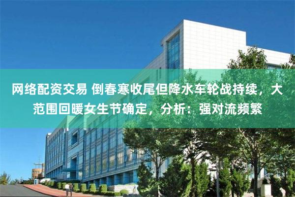 网络配资交易 倒春寒收尾但降水车轮战持续，大范围回暖女生节确定，分析：强对流频繁