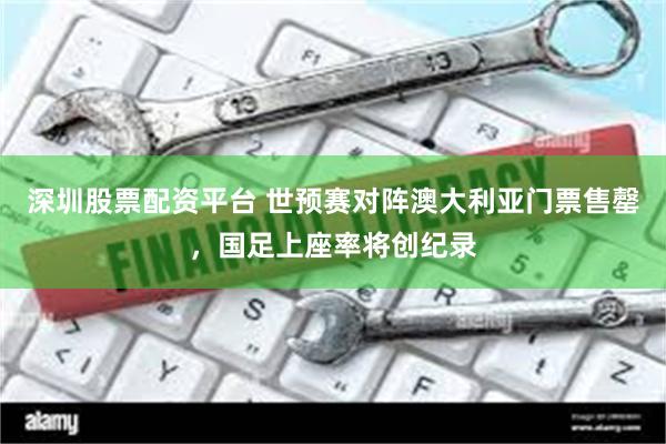深圳股票配资平台 世预赛对阵澳大利亚门票售罄，国足上座率将创纪录