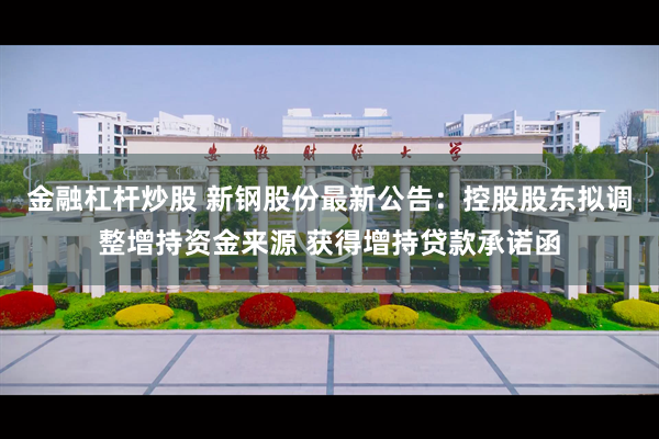 金融杠杆炒股 新钢股份最新公告：控股股东拟调整增持资金来源 获得增持贷款承诺函