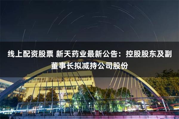 线上配资股票 新天药业最新公告：控股股东及副董事长拟减持公司股份