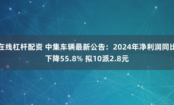 在线杠杆配资 中集车辆最新公告：2024年净利润同比下降55.8% 拟10派2.8元