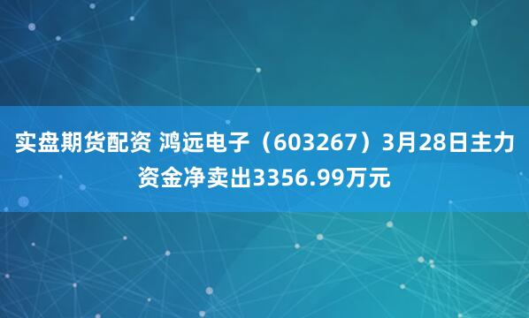 实盘期货配资 鸿远电子（603267）3月28日主力资金净卖出3356.99万元