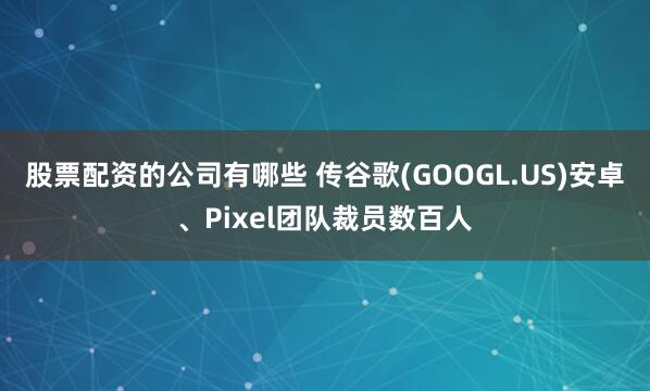 股票配资的公司有哪些 传谷歌(GOOGL.US)安卓、Pixel团队裁员数百人