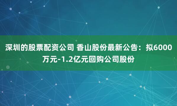 深圳的股票配资公司 香山股份最新公告：拟6000万元-1.2亿元回购公司股份