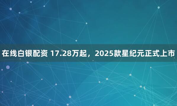 在线白银配资 17.28万起，2025款星纪元正式上市