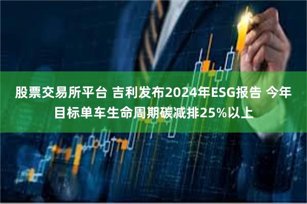 股票交易所平台 吉利发布2024年ESG报告 今年目标单车生命周期碳减排25%以上