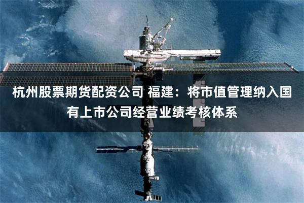 杭州股票期货配资公司 福建：将市值管理纳入国有上市公司经营业绩考核体系