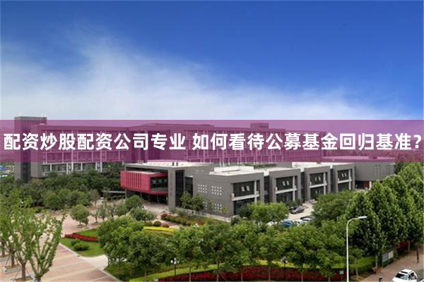 配资炒股配资公司专业 如何看待公募基金回归基准？