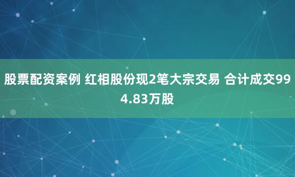 股票配资案例 红相股份现2笔大宗交易 合计成交994.83万股