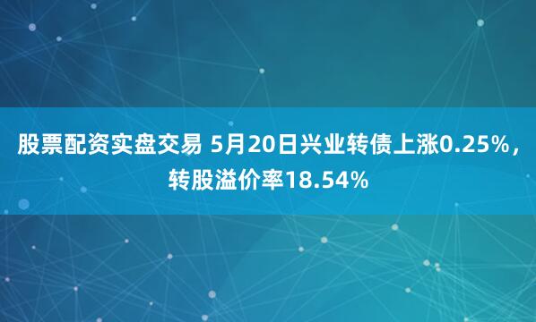 股票配资实盘交易 5月20日兴业转债上涨0.25%，转股溢价率18.54%