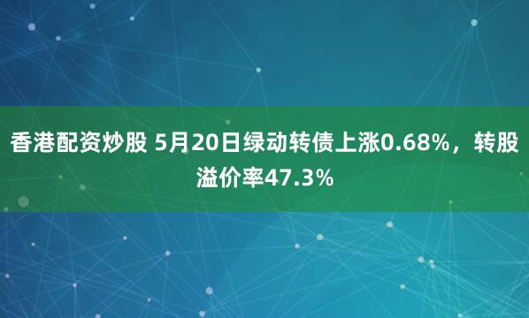 香港配资炒股 5月20日绿动转债上涨0.68%，转股溢价率47.3%