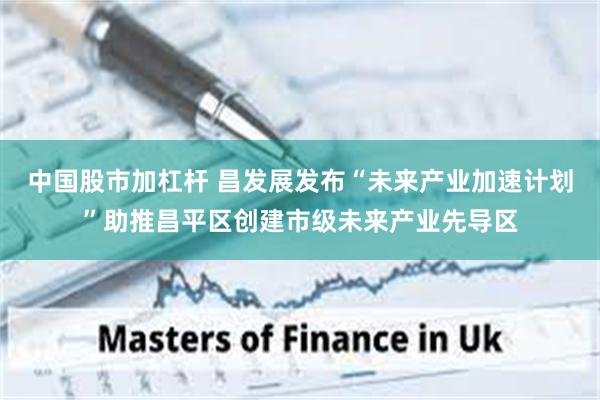 中国股市加杠杆 昌发展发布“未来产业加速计划”助推昌平区创建市级未来产业先导区