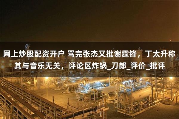 网上炒股配资开户 骂完张杰又批谢霆锋，丁太升称其与音乐无关，评论区炸锅_刀郎_评价_批评