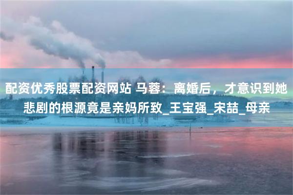 配资优秀股票配资网站 马蓉：离婚后，才意识到她悲剧的根源竟是亲妈所致_王宝强_宋喆_母亲