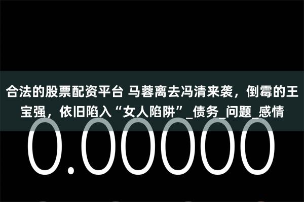 合法的股票配资平台 马蓉离去冯清来袭，倒霉的王宝强，依旧陷入“女人陷阱”_债务_问题_感情