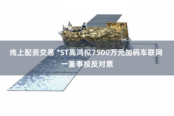 线上配资交易 *ST高鸿拟7500万元加码车联网 一董事投反对票