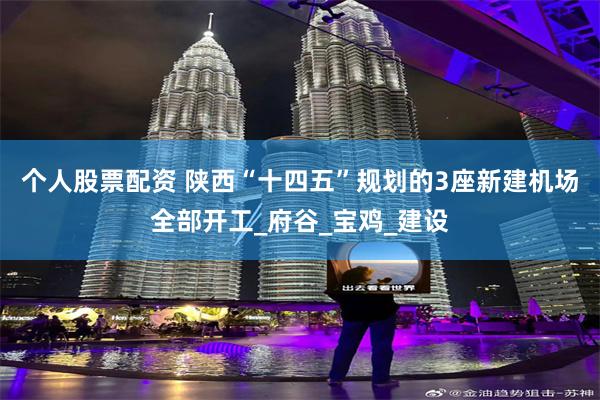 个人股票配资 陕西“十四五”规划的3座新建机场全部开工_府谷_宝鸡_建设