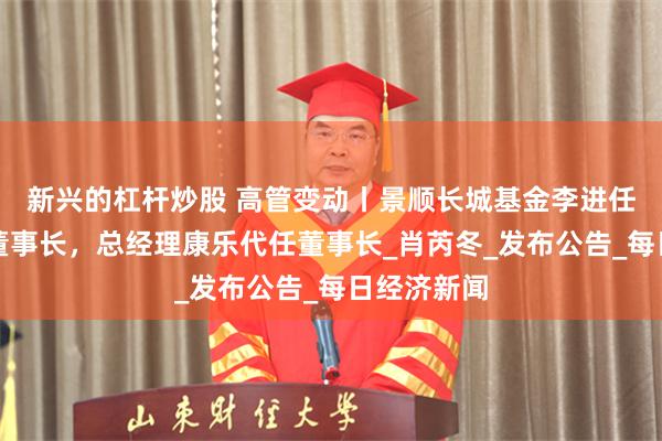 新兴的杠杆炒股 高管变动丨景顺长城基金李进任期届离任董事长，总经理康乐代任董事长_肖芮冬_发布公告_每日经济新闻