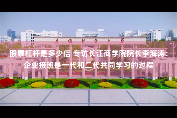 股票杠杆是多少倍 专访长江商学院院长李海涛：企业接班是一代和二代共同学习的过程