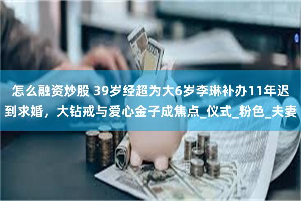 怎么融资炒股 39岁经超为大6岁李琳补办11年迟到求婚，大钻戒与爱心金子成焦点_仪式_粉色_夫妻