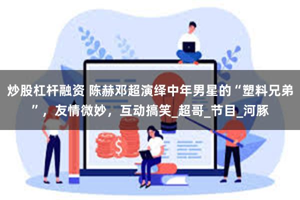 炒股杠杆融资 陈赫邓超演绎中年男星的“塑料兄弟”，友情微妙，互动搞笑_超哥_节目_河豚