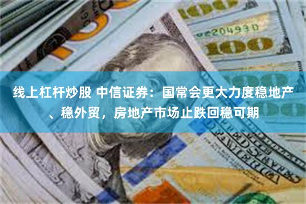线上杠杆炒股 中信证券：国常会更大力度稳地产、稳外贸，房地产市场止跌回稳可期