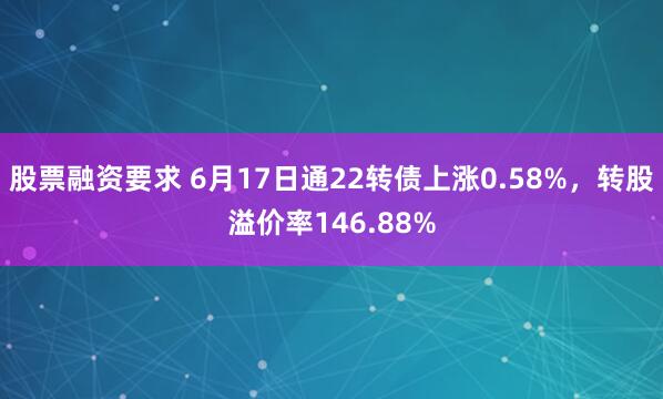 股票融资要求 6月17日通22转债上涨0.58%，转股溢价率146.88%