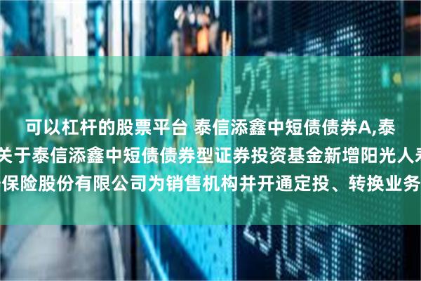 可以杠杆的股票平台 泰信添鑫中短债债券A,泰信添鑫中短债债券C: 关于泰信添鑫中短债债券型证券投资基金新增阳光人寿保险股份有限公司为销售机构并开通定投、转换业务及参加其费率优惠活动的公告